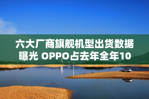 六大厂商旗舰机型出货数据曝光 OPPO占去年全年106%