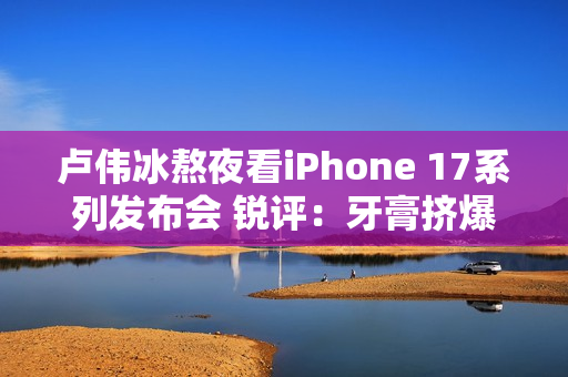 卢伟冰熬夜看iPhone 17系列发布会 锐评：牙膏挤爆了