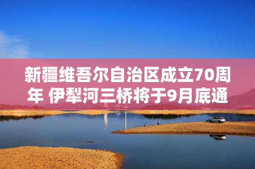 新疆维吾尔自治区成立70周年 伊犁河三桥将于9月底通车！