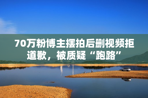 70万粉博主摆拍后删视频拒道歉，被质疑“跑路”