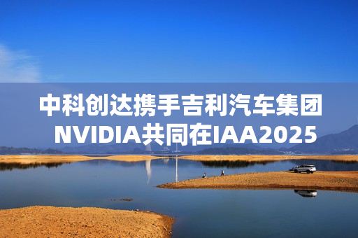 中科创达携手吉利汽车集团  NVIDIA共同在IAA2025亮相AIBOX  为规模化AI上车提供强大助力
