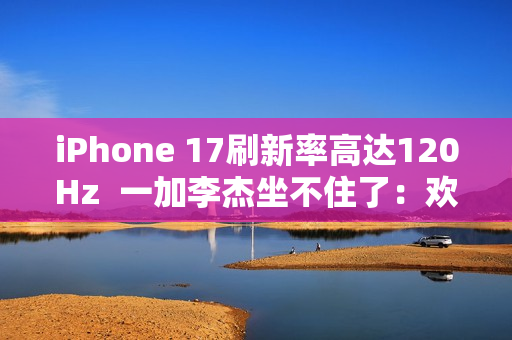 iPhone 17刷新率高达120Hz  一加李杰坐不住了：欢迎苹果来到全面“高刷时代”