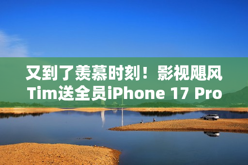 又到了羡慕时刻！影视飓风Tim送全员iPhone 17 Pro Max：已连续四年