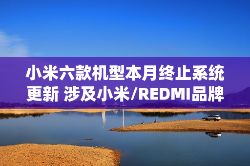 小米六款机型本月终止系统更新 涉及小米/REDMI品牌