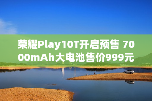 荣耀Play10T开启预售 7000mAh大电池售价999元起