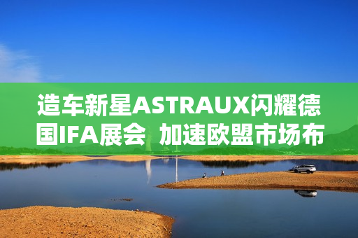造车新星ASTRAUX闪耀德国IFA展会  加速欧盟市场布局