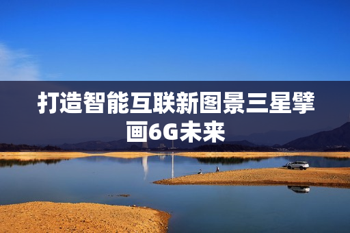 打造智能互联新图景三星擘画6G未来