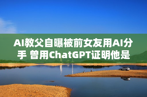 AI教父自曝被前女友用AI分手 曾用ChatGPT证明他是“卑鄙小人”