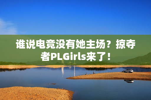 谁说电竞没有她主场？掠夺者PLGirls来了！