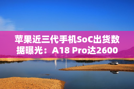 苹果近三代手机SoC出货数据曝光：A18 Pro达2600万