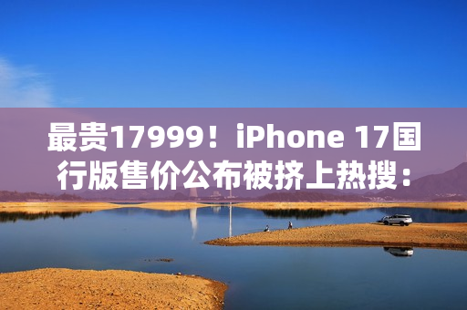 最贵17999！iPhone 17国行版售价公布被挤上热搜：网友直呼苹果定价“良心”
