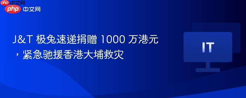 J&T 极兔速递捐赠 1000 万港元，紧急驰援香港大埔救灾
