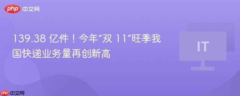 139.38 亿件!今年“双 11”旺季我国快递业务量再创新高