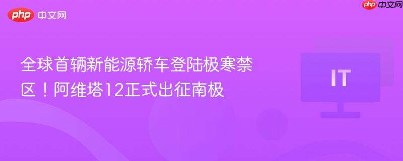 全球首辆新能源轿车登陆极寒禁区！阿维塔12正式出征南极