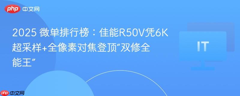 2025 微单排行榜:佳能r50v凭6k超采样+全像素对焦登顶“双修全能王”