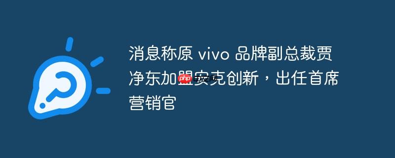 消息称原 vivo 品牌副总裁贾净东加盟安克创新，出任首席营销官