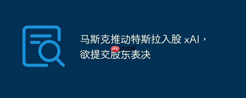马斯克推动特斯拉入股 xai，欲提交股东表决