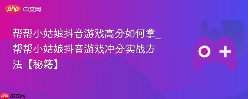 帮帮小姑娘抖音游戏高分如何拿_帮帮小姑娘抖音游戏冲分实战方法【秘籍】